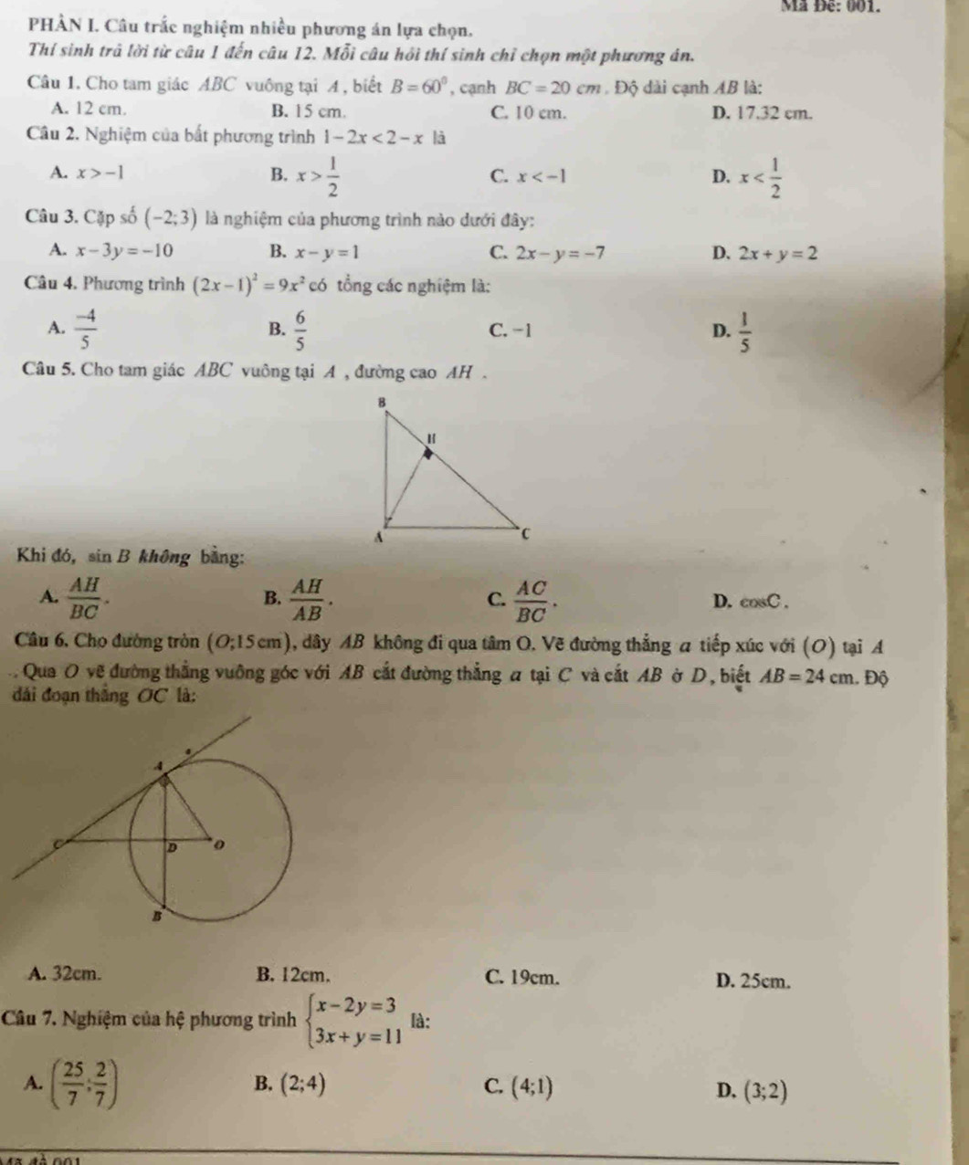 Mã Đê: 001.
PHÀN I. Câu trắc nghiệm nhiều phương án lựa chọn.
Thí sinh trả lời từ câu 1 đến câu 12. Mỗi câu hồi thí sinh chỉ chọn một phương án.
Câu 1. Cho tam giác ABC vuông tại A , biết B=60° , cạnh BC=20cm Độ dài cạnh AB là:
A. 12 cm. B. 15 cm. C. 10 cm. D. 17.32 cm.
Câu 2. Nghiệm của bắt phương trình 1-2x<2-x</tex> là
A. x>-1 B. x> 1/2  x
C. x
D.
Câu 3. Cặp số (-2;3) là nghiệm của phương trình nào dưới đây:
A. x-3y=-10 B. x-y=1 C. 2x-y=-7 D. 2x+y=2
Câu 4. Phương trình (2x-1)^2=9x^2 có tổng các nghiệm là:
A.  (-4)/5   6/5  C. -1 D.  1/5 
B.
Câu 5. Cho tam giác ABC vuông tại A , đường cao AH .
Khi đó, sin R 3 không bằng:
A.  AH/BC .  AH/AB .  AC/BC .
B.
C.
D. cos C.
Câu 6, Cho đường tròn (O;15cm) A, dây AB không đi qua tâm O. Vẽ đường thẳng a tiếp xúc với (O) tại A
Qua O về đường thẳng vuỡng góc với AB cắt đường thẳng a tại C và cắt AB ở D, biết AB=24cm
đài đoạn thắng OC là: . Độ
A. 32cm. B. 12cm. C. 19cm. D. 25cm.
Câu 7. Nghiệm của hệ phương trình beginarrayl x-2y=3 3x+y=11endarray. là:
A. ( 25/7 ; 2/7 )
B. (2;4) C. (4;1) D. (3;2)