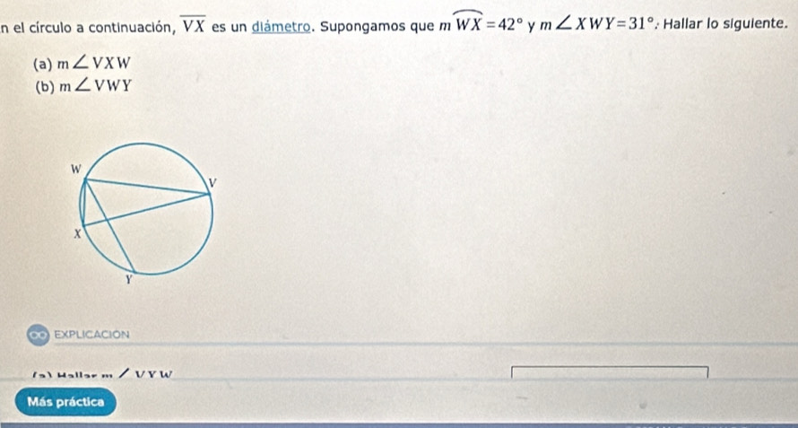 En el círculo a continuación, overline VX es un diámetro. Supongamos que mwidehat WX=42° y m∠ XWY=31° Hallar lo siguiente. 
(a) m∠ VXW
(b) m∠ VWY
∞ EXPLICACION
Halls / v w
Más práctica