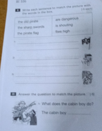 Bl 33b 
Write each sentence to match the picture with 
the words in the box. [-5. each] 
the old pirate are dangerous 
the sharp swords is shouting 
the pirate flag flies high 
_ 
_ 
_D 
_ 
_8 
_ 
Answer the question to match the picture. [-5] 
What does the cabin boy do? 
The cabin boy_