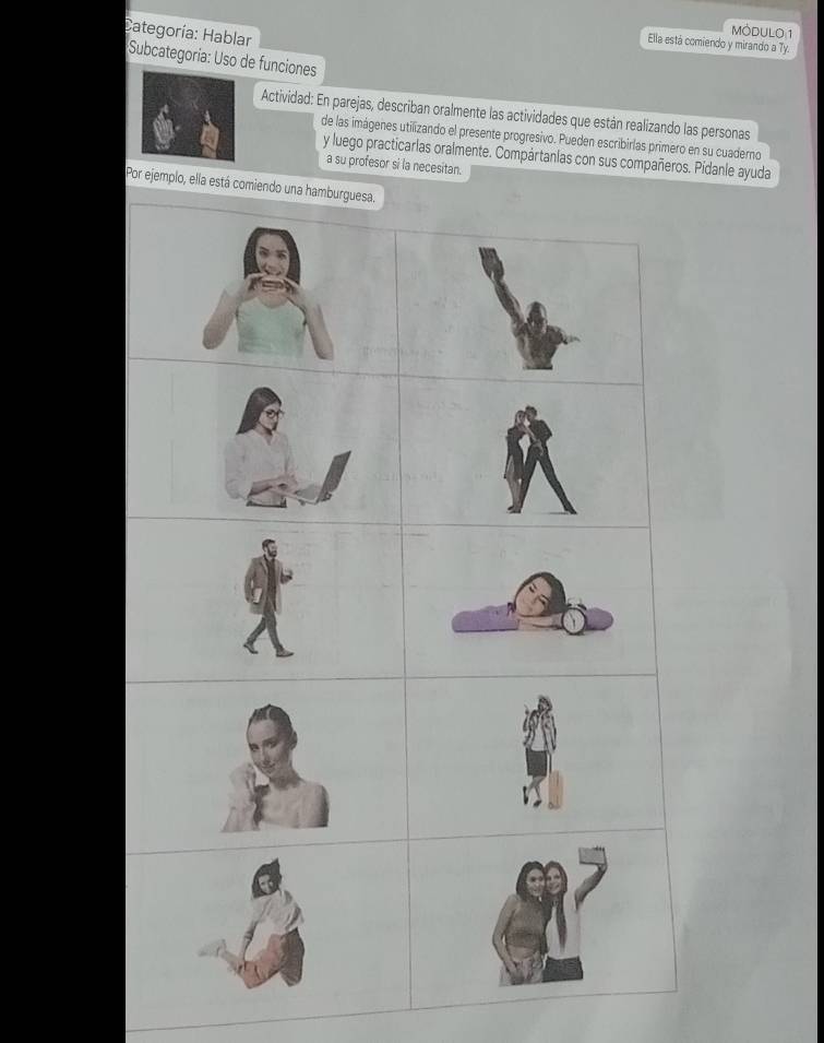 Categoría: Hablar 
MODULO 1 
Ella está comiendo y mirando a Ty. 
Subcategoría: Uso de funciones 
Actividad: En parejas, describan oralmente las actividades que están realizando las personas 
de las imágenes utilizando el presente progresivo. Pueden escribirlas primero en su cuaderno 
y luego practicarlas oralmente. Compártanlas con sus compañeros. Pidanle ayuda 
a su profesor si la necesitan. 
Por ejemplo, ella está comiendo una ha