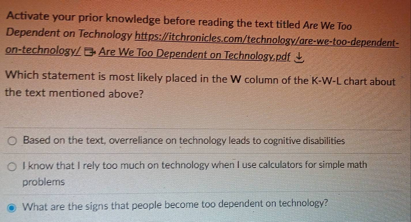 Activate your prior knowledge before reading the text titled Are We Too
Dependent on Technology https:/itchronicles.com/technology/are-we-too-dependent-
on-technology/ → Are We Too Dependent on Technology.pdf 、
Which statement is most likely placed in the W column of the K-W-L chart about
the text mentioned above?
Based on the text, overreliance on technology leads to cognitive disabilities
I know that I rely too much on technology when I use calculators for simple math
problems
What are the signs that people become too dependent on technology?