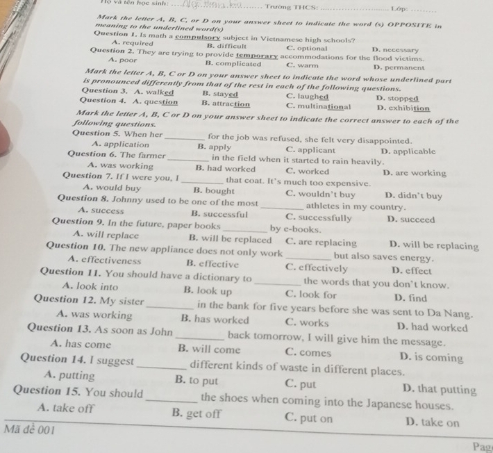 Hộ và tên học sinh: _Trường THCS:_ Lớp:_
Mark the letter A, B, C, or D on your answer sheet to indicate the word (s) OPPOSITE in
meaning to the underlined word(s)
Question 1. Is math a compulsory subject in Vietnamese high schools? D. necessary
A. required B. difficult C. optional
Question 2. They are trying to provide temporary accommodations for the flood victims.
A. poor B. complicated C. warm D. permanent
Mark the letter A, B, C or D on your answer sheet to indicate the word whose underlined part
is pronounced differently from that of the rest in each of the following questions.
Question 3. A. walked B. stayed C. laughed
Question 4. A. question B. attraction C. multinational D. stopped D. exhibition
Mark the letter A, B, C or D on your answer sheet to indicate the correct answer to each of the
following questions.
Question 5. When her_ for the job was refused, she felt very disappointed.
A. application B. apply C. applicant
Question 6. The farmer_ in the field when it started to rain heavily. D. applicable
A. was working B. had worked C. worked D. are working
Question 7. If I were you, I _that coat. It’s much too expensive.
A. would buy B. bought C. wouldn't buy D. didn’t buy
Question 8. Johnny used to be one of the most _athletes in my country.
A. success B. successful C. successfully D. succeed
Question 9. In the future, paper books _by e-books.
A. will replace B. will be replaced C. are replacing D. will be replacing
Question 10. The new appliance does not only work_ but also saves energy.
A. effectiveness B. effective C. effectively D. effect
Question 11. You should have a dictionary to_ the words that you don't know.
A. look into B. look up C. look for D. find
Question 12. My sister _in the bank for five years before she was sent to Da Nang.
A. was working B. has worked C. works D. had worked
Question 13. As soon as John_ back tomorrow, I will give him the message.
A. has come B. will come C. comes D. is coming
Question 14. l suggest _different kinds of waste in different places.
A. putting B. to put C. put D. that putting
Question 15. You should _the shoes when coming into the Japanese houses.
A. take off B. get off C. put on D. take on
Mã đề 001 Pag