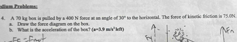 dium roblems: 
4. A 70 kg box is pulled by a 400 N force at an angle of 30° to the horizontal. The force of kinetic friction is 75.0N. 
a. Draw the force diagram on the box. 
b. What is the acceleration of the box? (a=3.9m/s^2le ft)