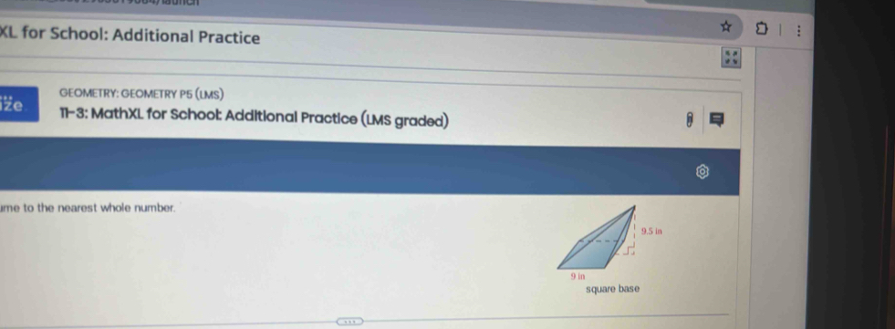 XL for School: Additional Practice 
GEOMETRY: GEOMETRY P5 (LMS) 
iže 11-3: MathXL for School: Additional Practice (LMS graded) 
me to the nearest whole number. 
square base