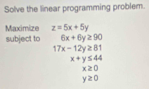 Solve the linear programming problem. 
Maximize z=5x+5y
subject to 6x+6y≥ 90
17x-12y≥ 81
x+y≤ 44
x≥ 0
y≥ 0