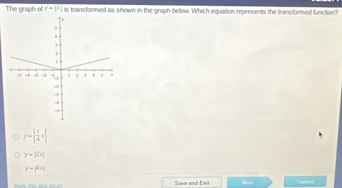 The graph of y-y=|x| is transformed as shown in the graph below. Which equation represents the transformed function?
y-| 1/4 x|
y=|2x|
y-beginvmatrix 4xendvmatrix
Mark this and retur Save and Exit Neact Submt