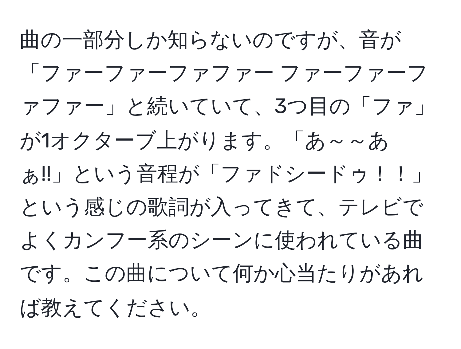 曲の一部分しか知らないのですが、音が「ファーファーファファー ファーファーファファー」と続いていて、3つ目の「ファ」が1オクターブ上がります。「あ～～あぁ!!」という音程が「ファドシードゥ！！」という感じの歌詞が入ってきて、テレビでよくカンフー系のシーンに使われている曲です。この曲について何か心当たりがあれば教えてください。