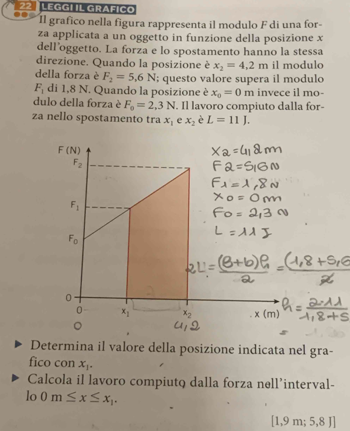 LEGGI IL GRAFICO
Il grafico nella figura rappresenta il modulo F di una for-
za applicata a un oggetto in funzione della posizione x
dell’oggetto. La forza e lo spostamento hanno la stessa
direzione. Quando la posizione è x_2=4,2m il modulo
della forza è F_2=5,6N; questo valore supera il modulo
F_1 di 1,8 N. Quando la posizione è x_0=0m invece il mo-
dulo della forza è F_0=2,3N. Il lavoro compiuto dalla for-
za nello spostamento tra x_1 e x_2 è L=11J.
F(N)
F_2
F_1
F_0
0
0 x_1
x_2
。
Determina il valore della posizione indicata nel gra-
fico con x_1. 
Calcola il lavoro compiuto dalla forza nell’interval-
lo 0m≤ x≤ x_1.
[1,9m;5,8J]