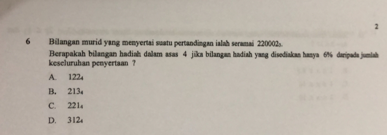 2
6 Bilangan murid yang menyertai suatu pertandingan ialah seramai 220002.
Berapakah bilangan hadiah dalam asas 4 jika bilangan hadiah yang disediakan hanya 6% daripada jumlah
keseluruhan penyertaan ?
A. 122₄
B. 213₄
C. 221₄
D. 312₄