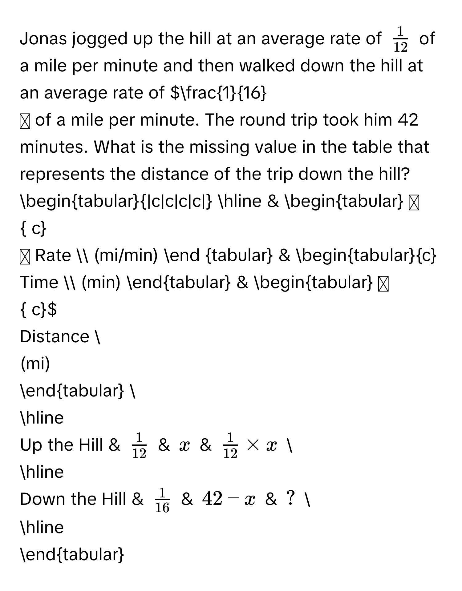 Jonas jogged up the hill at an average rate of $ 1/12 $ of a mile per minute and then walked down the hill at an average rate of $ 1/16 $ of a mile per minute. The round trip took him 42 minutes. What is the missing value in the table that represents the distance of the trip down the hill? 

begintabular|c|c|c|c| 
hline 
& begintabular  c
Rate  
(mi/min) 
end tabular 
& begintabularc 
Time  
(min) 
endtabular 
& begintabular  c
Distance  
(mi) 
endtabular  
hline 
Up the Hill & $ 1/12 $ & $x$ & $ 1/12  * x$  
hline 
Down the Hill & $ 1/16 $ & $42-x$ & ?  
hline 
endtabular