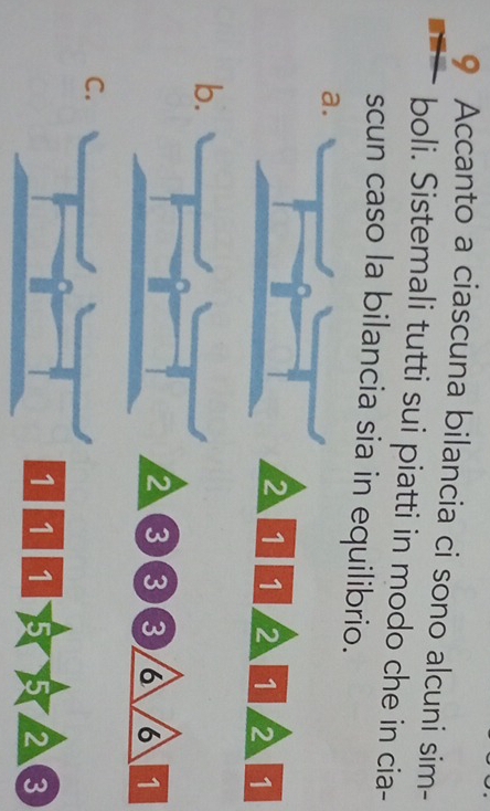 Accanto a ciascuna bilancia ci sono alcuni sim- 
boli. Sistemali tutti sui piatti in modo che in cia- 
scun caso la bilancia sia in equilibrio. 
a
2 1 1 2 1 2 1
b
2 3 3 3 6 6 1
C
1 1 1 5 23