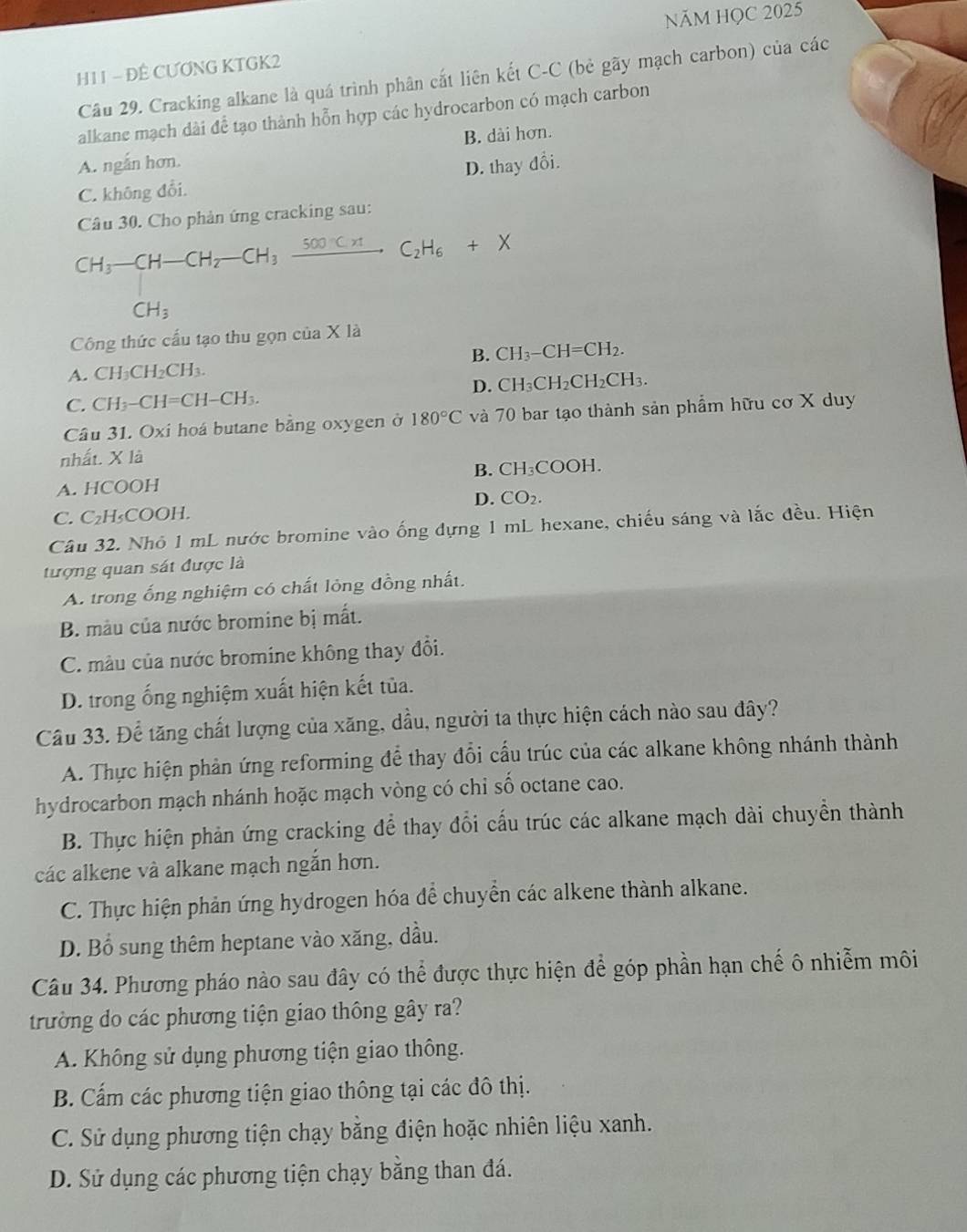 NăM HQC 2025
H11 - ĐÊ CƯƠNG KTGK2
Câu 29. Cracking alkane là quá trình phân cất liên kết C-C (bẻ gãy mạch carbon) của các
alkane mạch dài để tạo thành hỗn hợp các hydrocarbon có mạch carbon
A. ngắn hơn. B. dài hơn.
C. không đổi. D. thay đổi.
Câu 30. Cho phản ứng cracking sau:
CH_3-CH-CH_2-CH_3xrightarrow 500°CHC_2H_6+X
CH_3
Công thức cấu tạo thu gọn của X là
A. CH_3CH_2CH_3. B. CH_3-CH=CH_2
D. CH_3CF _2CH_2CH_3
C. CH_3-CH=CH-CH_3.
Câu 31. Oxi hoá butane bằng oxygen ở 180°C và 70 bar tạo thành sản phẩm hữu cơ X duy
nhất. X là
A. HCOOH B. CH₃COOH.
C. C₂H₃COOH. D. CO_2.
Câu 32. Nhỏ 1 mL nước bromine vào ống dựng 1 mL hexane, chiếu sáng và lắc đều. Hiện
tượng quan sát được là
A. trong ống nghiệm có chất lỏng đồng nhất.
B. màu của nước bromine bị mất.
C. màu của nước bromine không thay đổi.
D. trong ống nghiệm xuất hiện kết tủa.
Câu 33. Để tăng chất lượng của xăng, dầu, người ta thực hiện cách nào sau đây?
A. Thực hiện phản ứng reforming để thay đổi cấu trúc của các alkane không nhánh thành
hydrocarbon mạch nhánh hoặc mạch vòng có chỉ số octane cao.
B. Thực hiện phản ứng cracking để thay đổi cấu trúc các alkane mạch dài chuyển thành
các alkene và alkane mạch ngắn hơn.
C. Thực hiện phản ứng hydrogen hóa để chuyển các alkene thành alkane.
D. Bổ sung thêm heptane vào xăng, dầu.
Câu 34. Phương pháo nào sau đây có thể được thực hiện để góp phần hạn chế ô nhiễm môi
trường do các phương tiện giao thông gây ra?
A. Không sử dụng phương tiện giao thông.
B. Cấm các phương tiện giao thông tại các đô thị.
C. Sử dụng phương tiện chạy bằng điện hoặc nhiên liệu xanh.
D. Sử dụng các phương tiện chạy bằng than đá.