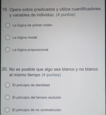 Opera sobre predicados y utiliza cuantificadores
y variables de individuo. (4 puntos)
La lógica de primer orden
La lógica modal
La lógica proposicional
20. No es posible que algo sea blanco y no blanco
al mismo tiempo (4 puntos)
El principio de identidad
El principio del tercero excluido
El principio de no contradicción