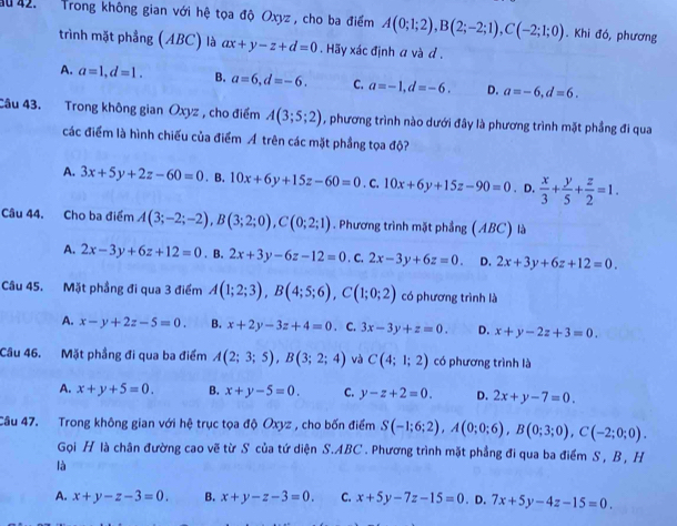 ău 42.  Trong không gian với hệ tọa độ Oxyz , cho ba điểm A(0;1;2),B(2;-2;1),C(-2;1;0). Khi đó, phương
trình mặt phẳng (ABC) là ax+y-z+d=0.  Hãy xác định a và d .
A. a=1,d=1. B. a=6,d=-6. C. a=-1,d=-6. D. a=-6,d=6.
Câu 43. Trong không gian Oxyz , cho điểm A(3;5;2) , phương trình nào dưới đây là phương trình mặt phẳng đi qua
các điểm là hình chiếu của điểm Á trên các mặt phầng tọa độ?
A. 3x+5y+2z-60=0.B.10x+6y+15z-60=0. C 10x+6y+15z-90=0. D.  x/3 + y/5 + z/2 =1.
Câu 44. Cho ba điểm A(3;-2;-2),B(3;2;0),C(0;2;1). Phương trình mặt phẳng (ABC) là
A. 2x-3y+6z+12=0 .B. 2x+3y-6z-12=0. C. 2x-3y+6z=0. D. 2x+3y+6z+12=0.
Câu 45. Mặt phầng đi qua 3 điểm A(1;2;3),B(4;5;6),C(1;0;2) có phương trình là
A. x-y+2z-5=0. B. x+2y-3z+4=0. C. 3x-3y+z=0. D. x+y-2z+3=0.
Câu 46. Mặt phầng đi qua ba điểm A(2;3;5),B(3;2;4) và C(4;1;2) có phương trình là
A. x+y+5=0. B. x+y-5=0. C. y-z+2=0. D. 2x+y-7=0.
Câu 47. Trong không gian với hệ trục tọa độ Oxyz , cho bốn điểm S(-1;6;2),A(0;0;6),B(0;3;0),C(-2;0;0).
Gọi H là chân đường cao vẽ từ S của tứ diện S.ABC . Phương trình mặt phẳng đi qua ba điểm S , B, H
là
A. x+y-z-3=0. B. x+y-z-3=0. C. x+5y-7z-15=0. D. 7x+5y-4z-15=0.