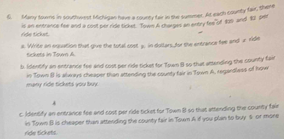 Many towns in southwest Michigan have a county fair in the summer. At each county fair, there 
is an entrance fee and a cost per ride ticket. Town A charges an entry fee of 820 and 12 per 
ride ticket. 
a. Wite an equation that give the total cost y. in dollars for the entrance fee and x ride 
tickets in Tow A 
b. Identify an entrance fee and cost per ride tickes for Town B so that atsending the county fair 
in Town B is always cheaper than attending the county fair in Town A. regardless of how 
many ride tickets you buy. 
c. Identify an entrance fee and cost per ride ticket for Town B so that attending the county fair 
in Town B is cheaper than attending the county fair in Town A if you plan to buy 6 or more 
ride tickets.