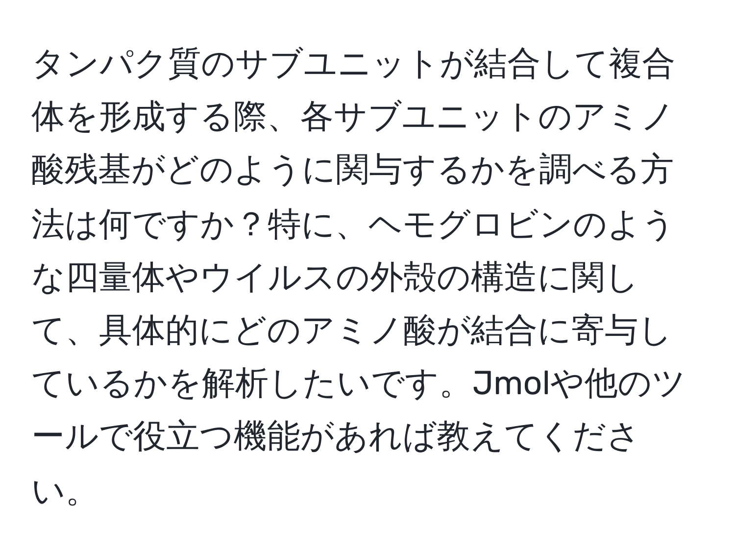 タンパク質のサブユニットが結合して複合体を形成する際、各サブユニットのアミノ酸残基がどのように関与するかを調べる方法は何ですか？特に、ヘモグロビンのような四量体やウイルスの外殻の構造に関して、具体的にどのアミノ酸が結合に寄与しているかを解析したいです。Jmolや他のツールで役立つ機能があれば教えてください。