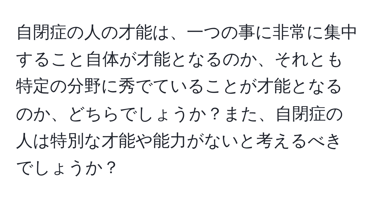 自閉症の人の才能は、一つの事に非常に集中すること自体が才能となるのか、それとも特定の分野に秀でていることが才能となるのか、どちらでしょうか？また、自閉症の人は特別な才能や能力がないと考えるべきでしょうか？