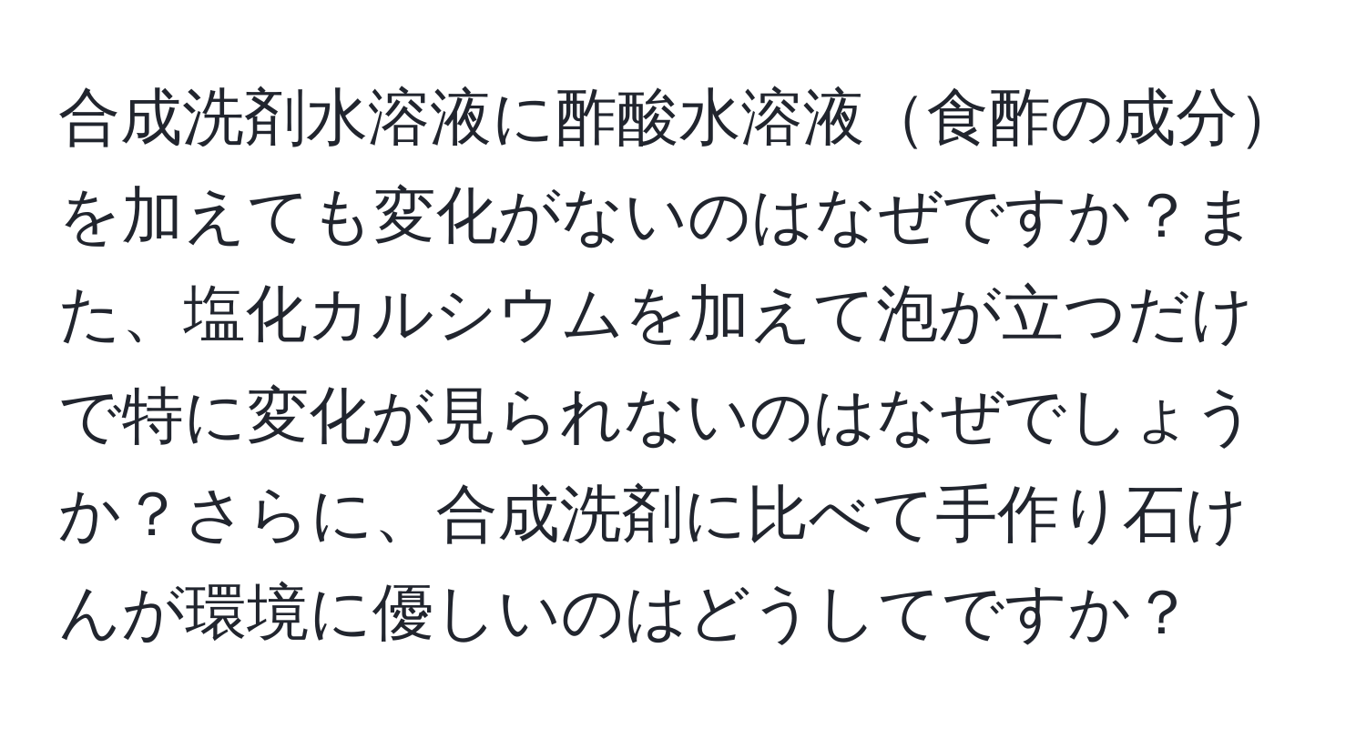 合成洗剤水溶液に酢酸水溶液食酢の成分を加えても変化がないのはなぜですか？また、塩化カルシウムを加えて泡が立つだけで特に変化が見られないのはなぜでしょうか？さらに、合成洗剤に比べて手作り石けんが環境に優しいのはどうしてですか？