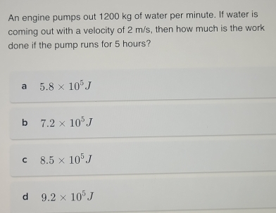 An engine pumps out 1200 kg of water per minute. If water is
coming out with a velocity of 2 m/s, then how much is the work
done if the pump runs for 5 hours?
a 5.8* 10^5J
b 7.2* 10^5J
C 8.5* 10^5J
d 9.2* 10^5J