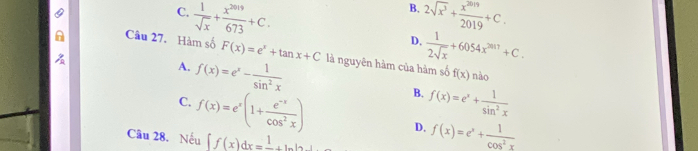 B.
C.  1/sqrt(x) + x^(2019)/673 +C. 2sqrt(x^3)+ x^(2019)/2019 +C.
D.  1/2sqrt(x) +6054x^(2017)+C. 
Câu 27. Hàm số F(x)=e^x+tan x+C là nguyên hàm của hàm số f(x) nào
A. f(x)=e^x- 1/sin^2x 
C. f(x)=e^x(1+ (e^(-x))/cos^2x )
B. f(x)=e^x+ 1/sin^2x 
D. f(x)=e^x+ 1/cos^2x 
Câu 28. Nếu ∈t f(x)dx=frac 1+ln |2x|