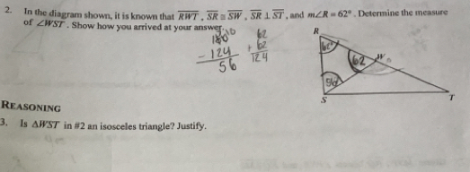 In the diagram shown, it is known that overline RWT,overline SR≌ overline SW,overline SR⊥ overline ST , and m∠ R=62°. Determine the measure
of ∠ WST. Show how you arrived at your answer. 
Reasoning
3. Is △ WST in #2 an isosceles triangle? Justify.