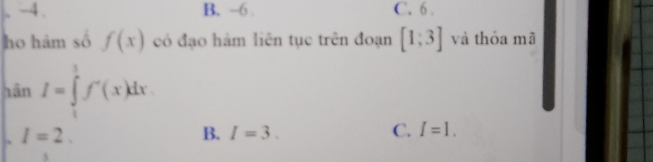 、 -4. B. -6. C. 6 .
ho hàm số f(x) có đạo hàm liên tục trên đoạn [1;3] và thỏa mã
hân I=∈tlimits _1^3f'(x)dx . I=2.
B. I=3. C. I=1.