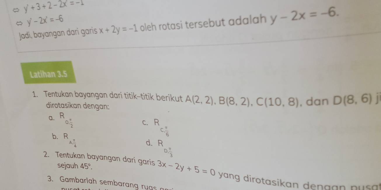 y'+3+2-2x=-1
y'-2x'=-6
Jadi, bayangan dari garis x+2y=-1 oleh rotasi tersebut adalah y-2x=-6. 
Latihan 3.5
1. Tentukan bayangan dari titik-titik berikut A(2,2), B(8,2), C(10,8) , dan D(8,6) | 
dirotasikan dengan: 
a. R
0. π /2 
C. R C.  π /6 
b. R A.  π /4 
d. R
D, π /3 
sejauh 45°. 
2. Tentukan bayangan dari garis 3x-2y+5=0 yang dirotasikan den a a n p s . 
3. Gambarlah sembaran ruas