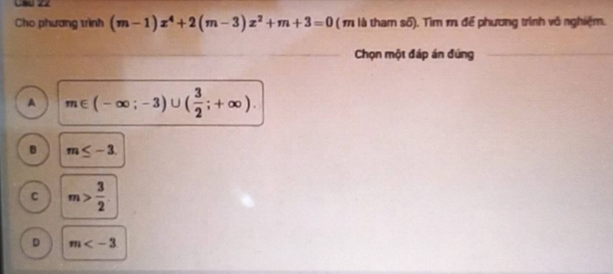 C8ú 2Z
Cho phương trình (m-1)x^4+2(m-3)x^2+m+3=0 ( 1 là tham số). Tìm 1 để phương trình vô nghiệm.
Chọn một đáp án đúng
A m∈ (-∈fty ;-3)∪ ( 3/2 ;+∈fty ).
B m≤ -3.
C m> 3/2 
D m