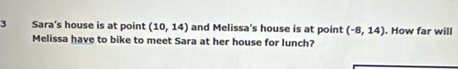 Sara’s house is at point (10,14) and Melissa’s house is at point (-8,14). How far will 
Melissa have to bike to meet Sara at her house for lunch?