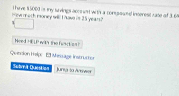 have $5000 in my savings account with a compound interest rate of 3.6%
How much money will I have in 25 years?
$
Need HELP with the function? 
Question Help: * Message instructor 
Submit Question Jump to Answer