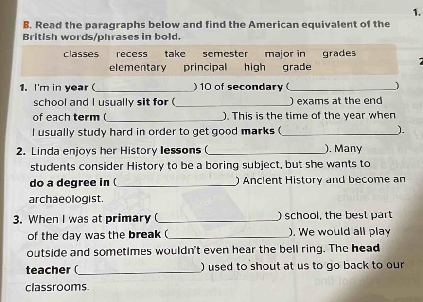 Read the paragraphs below and find the American equivalent of the 
British words/phrases in bold. 
classes recess take semester major in grades 
elementary principal high grade 
1. I'm in year (_ ) 10 of secondary (_ ) 
school and I usually sit for (_ ) exams at the end 
of each term (_ ). This is the time of the year when 
I usually study hard in order to get good marks (_ ). 
2. Linda enjoys her History lessons (_ ). Many 
students consider History to be a boring subject, but she wants to 
do a degree in (_ ) Ancient History and become an 
archaeologist. 
3. When I was at primary (_ ) school, the best part 
of the day was the break (_ ). We would all play 
outside and sometimes wouldn't even hear the bell ring. The head 
teacher (_ ) used to shout at us to go back to our 
classrooms.