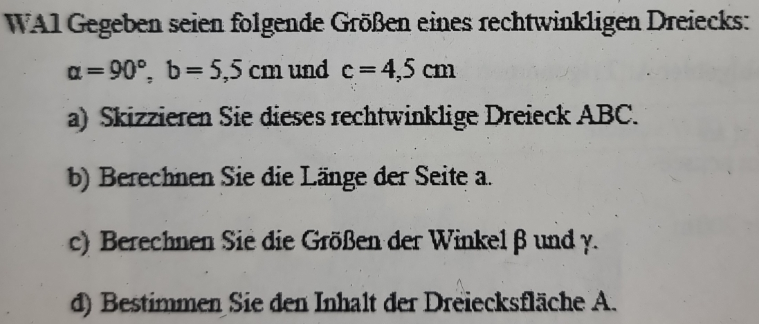 WA1 Gegeben seien folgende Größen eines rechtwinkligen Dreiecks:
alpha =90°, b=5,5cm und c=4,5cm
a) Skizzieren Sie dieses rechtwinklige Dreieck ABC. 
b) Berechnen Sie die Länge der Seite a. 
c) Berechnen Sie die Größen der Winkel β und y. 
d) Bestimmen Sie den Inhalt der Dreiecksfläche A.