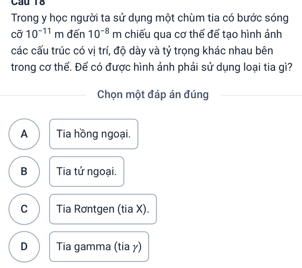 Trong y học người ta sử dụng một chùm tia có bước sóng
cdot 010^(-11)m đến 10^(-8)m chiếu qua cơ thể để tạo hình ảnh
các cấu trúc có vị trí, độ dày và tỷ trọng khác nhau bên
trong cơ thể. Để có được hình ảnh phải sử dụng loại tia gì?
Chọn một đáp án đúng
A Tia hồng ngoại.
B Tia tử ngoại.
C Tia Rơntgen (tia X).
D Tia gamma (tia γ)