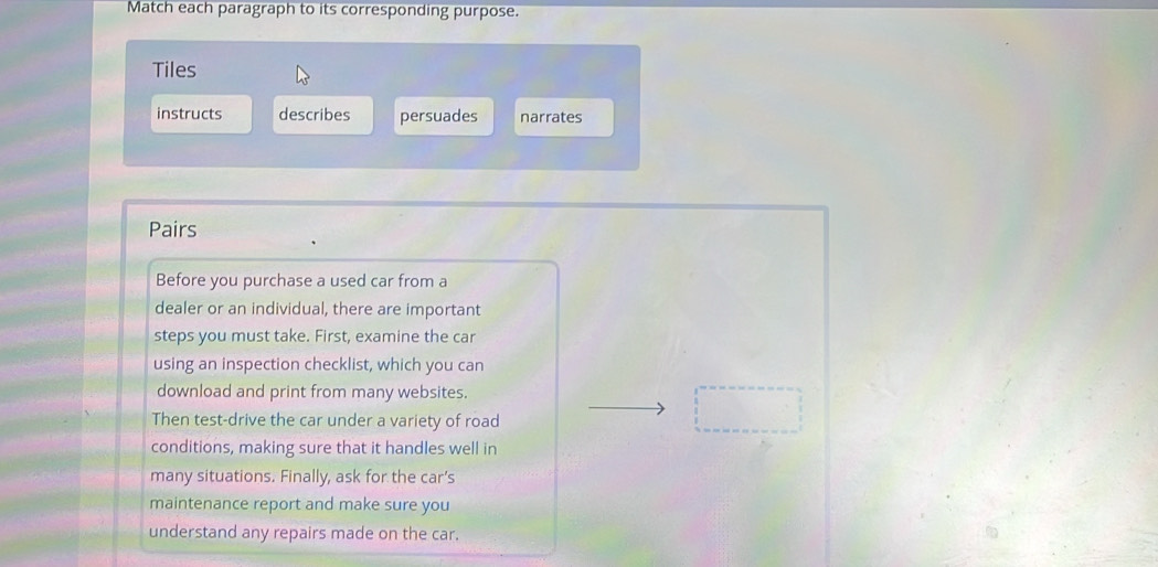 Match each paragraph to its corresponding purpose. 
Tiles 
instructs describes persuades narrates 
Pairs 
Before you purchase a used car from a 
dealer or an individual, there are important 
steps you must take. First, examine the car 
using an inspection checklist, which you can 
download and print from many websites. 
Then test-drive the car under a variety of road 
conditions, making sure that it handles well in 
many situations. Finally, ask for the car’s 
maintenance report and make sure you 
understand any repairs made on the car.