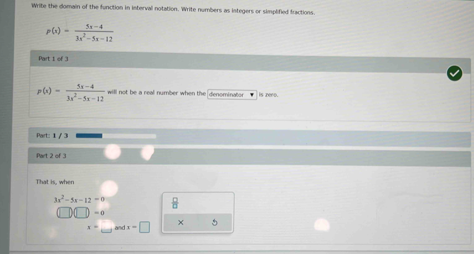 Write the domain of the function in interval notation. Write numbers as integers or simplified fractions.
p(x)= (5x-4)/3x^2-5x-12 
Part 1 of 3
p(x)= (5x-4)/3x^2-5x-12  will not be a real number when the denominator is zero. 
Part: 1 / 3 
Part 2 of 3 
That is, when
3x^2-5x-12=0
 □ /□  
(□ )(□ )=0
x=□ and x=□ × 5