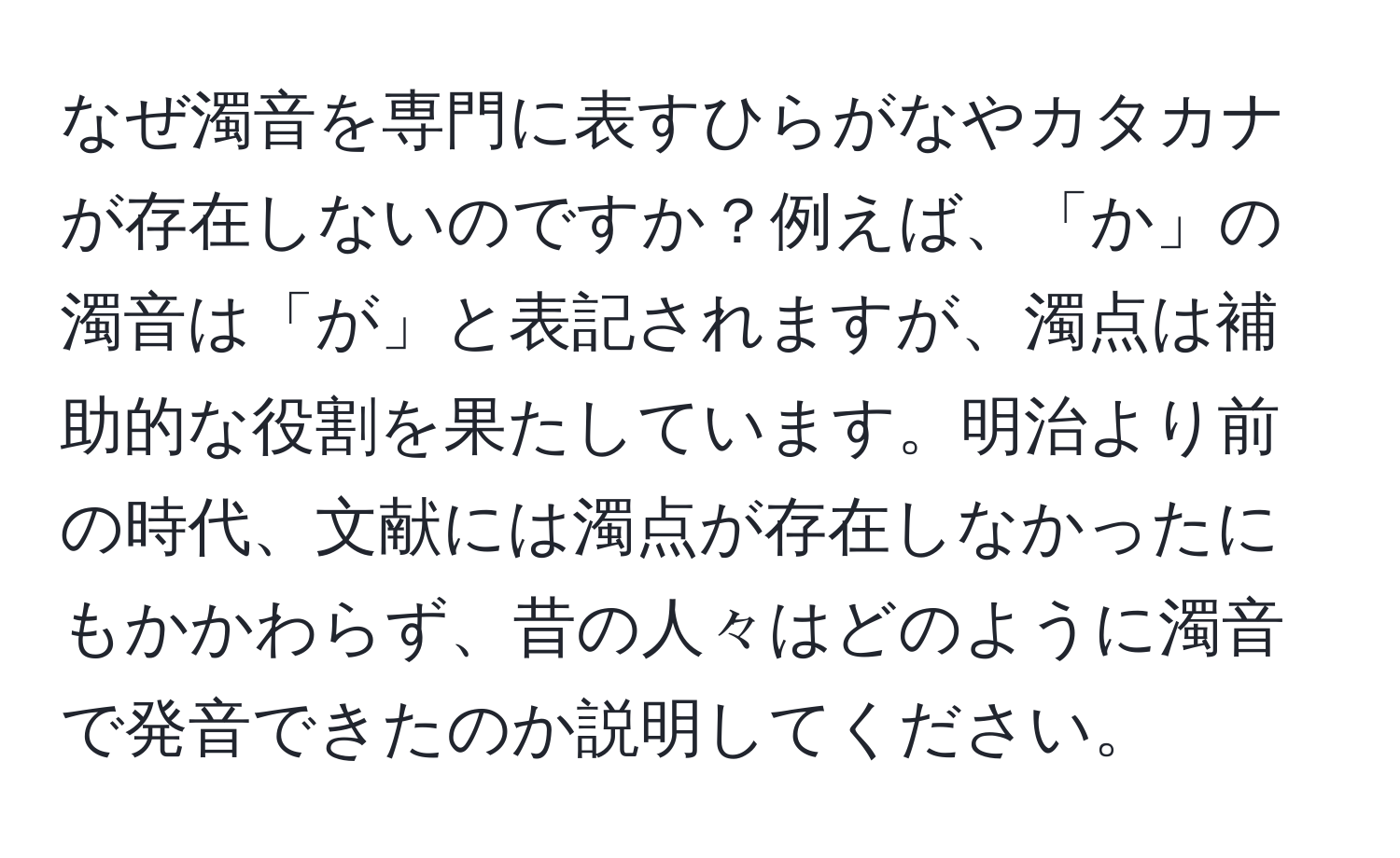 なぜ濁音を専門に表すひらがなやカタカナが存在しないのですか？例えば、「か」の濁音は「が」と表記されますが、濁点は補助的な役割を果たしています。明治より前の時代、文献には濁点が存在しなかったにもかかわらず、昔の人々はどのように濁音で発音できたのか説明してください。