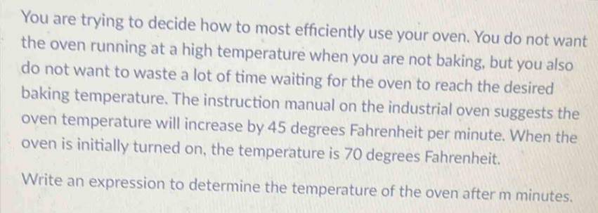 You are trying to decide how to most efficiently use your oven. You do not want 
the oven running at a high temperature when you are not baking, but you also 
do not want to waste a lot of time waiting for the oven to reach the desired 
baking temperature. The instruction manual on the industrial oven suggests the 
oven temperature will increase by 45 degrees Fahrenheit per minute. When the 
oven is initially turned on, the temperature is 70 degrees Fahrenheit. 
Write an expression to determine the temperature of the oven after m minutes.