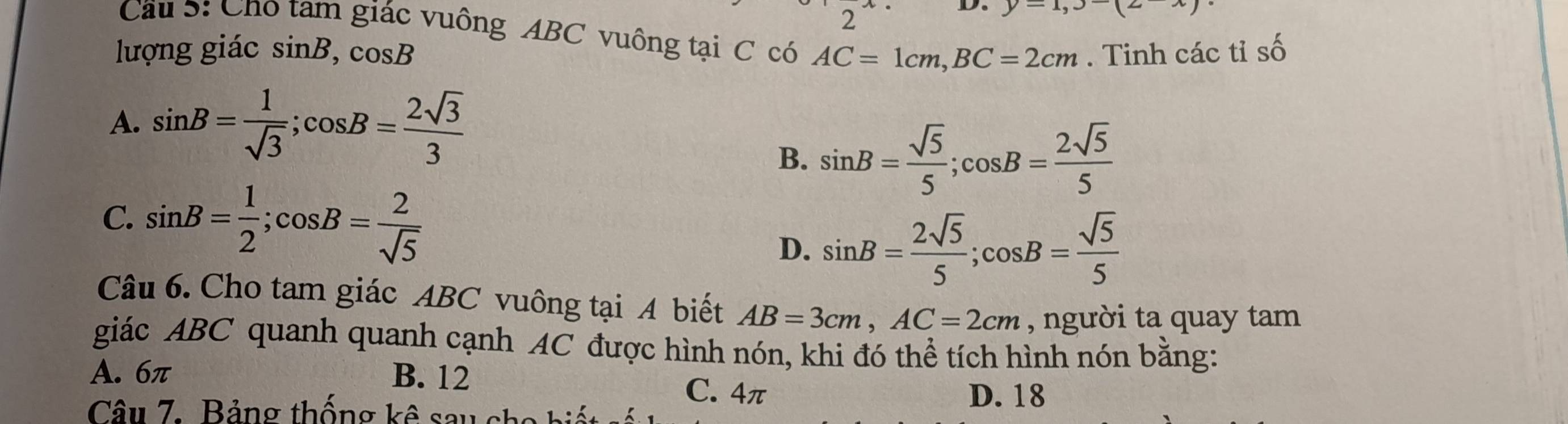 y-1,3(2)
Cầu 5: Cho tam giác vuông ABC vuông tại C có AC=1cm, BC=2cm
lượng giác sin B, cos B. Tinh các tỉ số
A. sin B= 1/sqrt(3) ; cos B= 2sqrt(3)/3 
B. sin B= sqrt(5)/5 ; cos B= 2sqrt(5)/5 
C. sin B= 1/2 ; cos B= 2/sqrt(5) 
D. sin B= 2sqrt(5)/5 ; cos B= sqrt(5)/5 
Câu 6. Cho tam giác ABC vuông tại A biết AB=3cm, AC=2cm , người ta quay tam
giác ABC quanh quanh cạnh AC được hình nón, khi đó thể tích hình nón bằng:
A. 6π B. 12
C. 4π D. 18
Câu 7. Bảng thống kê sau ch