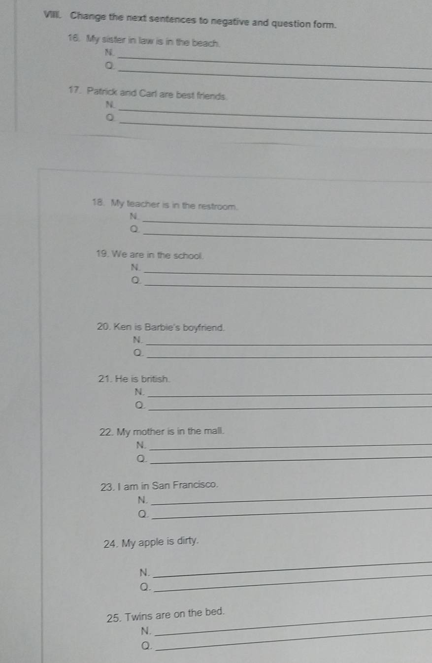 Change the next sentences to negative and question form. 
16. My sister in law is in the beach. 
_N 
_ 
0 
17. Patrick and Carl are best friends. 
_ 
N 
_ 
0 
_ 
18. My teacher is in the restroom. 
_ 
N. 
_ 
0 
19. We are in the school. 
N. 
_0 
_ 
20. Ken is Barbie's boyfriend. 
N._ 
_0 
21. He is british. 
N._ 
_Q 
22. My mother is in the mall. 
N. 
_ 
Q. 
_ 
23. I am in San Francisco. 
N. 
_ 
Q 
_ 
24. My apple is dirty. 
N._ 
_ 
Q. 
25. Twins are on the bed. 
N._ 
Q.