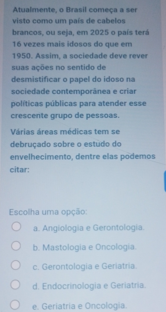 Atualmente, o Brasil começa a ser
visto como um país de cabelos
brancos, ou seja, em 2025 o país terá
16 vezes mais idosos do que em
1950. Assim, a sociedade deve rever
suas ações no sentido de
desmistificar o papel do idoso na
sociedade contemporânea e criar
políticas públicas para atender esse
crescente grupo de pessoas.
Várias áreas médicas tem se
debruçado sobre o estudo do
envelhecimento, dentre elas podemos
citar:
Escolha uma opção:
a. Angiologia e Gerontologia.
b. Mastologia e Oncologia.
c. Gerontologia e Geriatria.
d. Endocrinologia e Geriatria.
e. Geriatria e Oncologia.