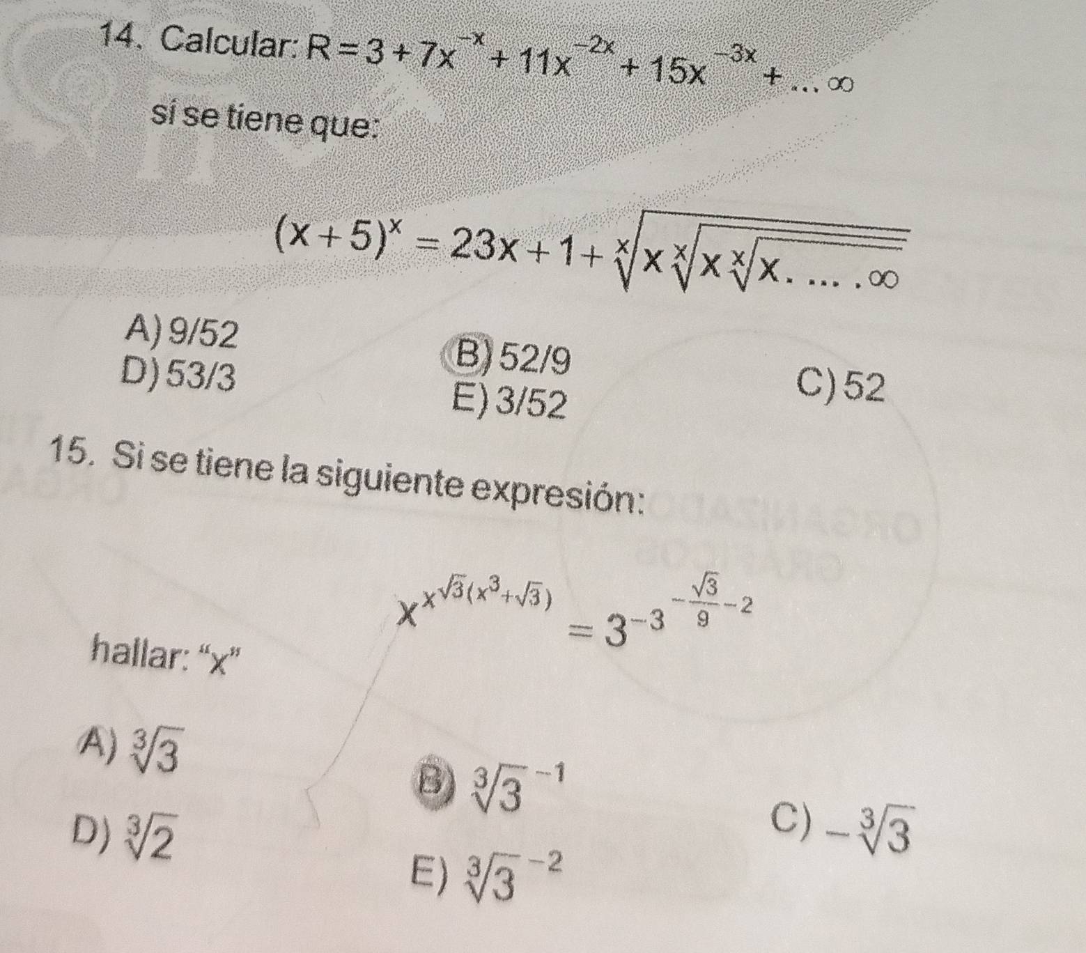 Calcular: R=3+7x^(-x)+11x^(-2x)+15x^(-3x)+...∈fty
sí se tiene que:
(x+5)^x=23x+1+sqrt[x](xsqrt [x]x.....∈fty )
A) 9/52
B) 52/9
D) 53/3 E) 3/52
C) 52
15. Si se tiene la siguiente expresión:
hallar: “ x ”
x^(x^sqrt(3)(x^3+sqrt 3))=3^(-3^-frac sqrt(3))9-2
A) sqrt[3](3)
B) sqrt [3]3^((-1)
C)
D) sqrt[3](2) -sqrt [3]3)
E) sqrt [3]3^(-2)