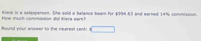 Kiera is a salesperson. She sold a balance beam for $994.63 and earned 14% commission. 
How much commission did Kiera earn? 
Round your answer to the nearest cent: