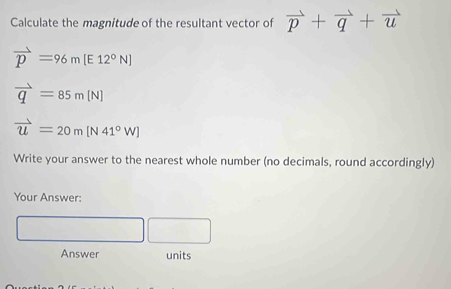 Calculate the magnitude of the resultant vector of vector p+vector q+vector u
vector p=96m[E12^0N]
vector q=85m[N]
vector u=20m[N41°W]
Write your answer to the nearest whole number (no decimals, round accordingly) 
Your Answer:
∴ △ ADE=△ CDB □  □ 
| 
Answer units