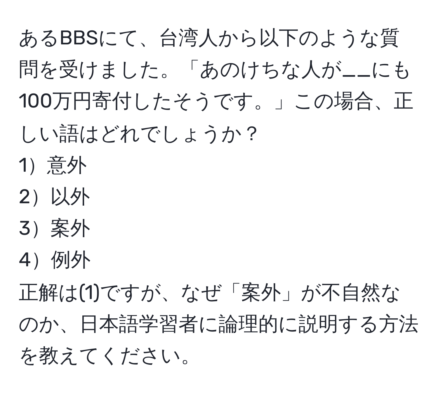 あるBBSにて、台湾人から以下のような質問を受けました。「あのけちな人が__にも100万円寄付したそうです。」この場合、正しい語はどれでしょうか？  
1意外  
2以外  
3案外  
4例外  
正解は(1)ですが、なぜ「案外」が不自然なのか、日本語学習者に論理的に説明する方法を教えてください。