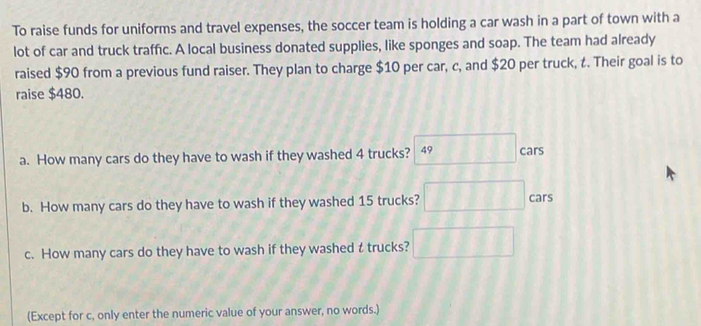 To raise funds for uniforms and travel expenses, the soccer team is holding a car wash in a part of town with a 
lot of car and truck traffic. A local business donated supplies, like sponges and soap. The team had already 
raised $90 from a previous fund raiser. They plan to charge $10 per car, c, and $20 per truck, t. Their goal is to 
raise $480. 
a. How many cars do they have to wash if they washed 4 trucks? 49 cars 
b. How many cars do they have to wash if they washed 15 trucks? 
cars 
c. How many cars do they have to wash if they washed t trucks? 
(Except for c, only enter the numeric value of your answer, no words.)