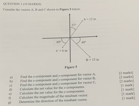 Consider the vectors A, B and C shown in Figure 5 below.
A=12m
37°
60° 40°
C=6m
B=15m
Figure 5 
a) Find the x -component and y -component for vector A. [2 marks] 
b) Find the x -component and y -component for vector B. [2 marks] 
c) Find the x -component and y -component for vector C. [2 marks] 
d) Calculate the net value for the x -components. [1 mark] 
e) Calculate the net value for the y -components. [1 mark] 
f) Calculate the magnitude of the resultant vector. [1 mark] 
g) Determine the direction of the resultant vector. [1 mark]