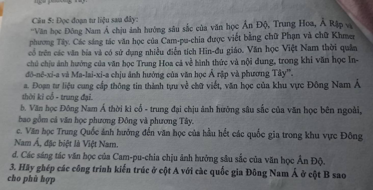 gu phưông ray
Câu 5: Đọc đoạn tư liệu sau đây:
*Văn học Đông Nam Á chịu ảnh hưởng sâu sắc của văn học Ấn Độ, Trung Hoa, Ả Rập và
phương Tây. Các sáng tác văn học của Cam-pu-chia được viết bằng chữ Phạn và chữ Khmer
cổ trên các văn bia và có sử dụng nhiều điển tích Hin-đu giáo. Văn học Việt Nam thời quân
chủ chịu ảnh hưởng của văn học Trung Hoa cả về hình thức và nội dung, trong khi văn học In-
đô-nê-xi-a và Ma-lai-xi-a chịu ảnh hưởng của văn học Ả rập và phương Tây”.
a. Đoạn tư liệu cung cấp thông tin thành tựu về chữ viết, văn học của khu vực Đông Nam Á
thời kì cổ - trung đại.
b. Văn học Đông Nam Á thời kì cổ - trung đại chịu ảnh hưởng sâu sắc của văn học bên ngoài,
bao gồm cả văn học phương Đông và phương Tây.
c. Văn học Trung Quốc ảnh hưởng đến văn học của hầu hết các quốc gia trong khu vực Đông
Nam Á, đặc biệt là Việt Nam.
d. Các sáng tác văn học của Cam-pu-chia chịu ảnh hưởng sâu sắc của văn học hat A_1 n Độ.
3. Hãy ghép các công trinh kiến trúc ở cột A với càc quốc gia Đông Nam hat A ở cột B sao
cho phù hợp