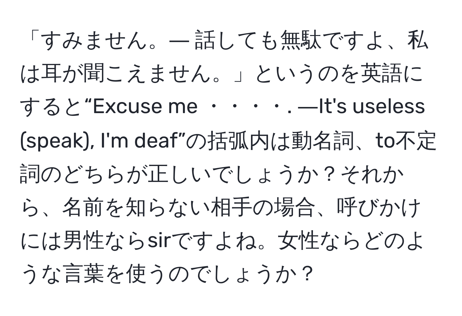 「すみません。― 話しても無駄ですよ、私は耳が聞こえません。」というのを英語にすると“Excuse me ・・・・. ―It's useless (speak), I'm deaf”の括弧内は動名詞、to不定詞のどちらが正しいでしょうか？それから、名前を知らない相手の場合、呼びかけには男性ならsirですよね。女性ならどのような言葉を使うのでしょうか？