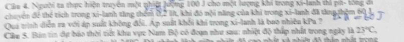 Cầm 4. Người ta thực hiện truyên một phiệt lượng 100 J cho một lượng khí trong xi-lanh thi pí- tổng ci 
chuyển để thể tích trong xi-lanh tăng thêm 0, 2 1t, khi đó nội năng của khí trong xi-lanh đã tăng thêm 60, J 
Quá trình diễn ra với áp suất không đổi. Áp suất khổi khi trong xi-lanh là bao nhiêu kPu ? 
Cầu 5. Bản tin dự bảo thời tiết khu vực Nam Bộ có đoạn như sau: nhiệt độ thấp nhất trong ngày là 25°C, 
n đô thên nhứt ton