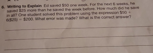 Writing to Explain Ed saved $50 one week. For the next 6 weeks, he 
saved $25 more than he saved the week before. How much did he save 
in all? One student solved this problem using the expression $50+
6($25)=$200. What error was made? What is the correct answer? 
_ 
_ 
_